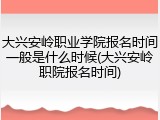 大兴安岭职业学院报名时间一般是什么时候(大兴安岭职院报名时间)