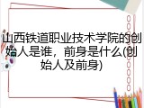 山西铁道职业技术学院的创始人是谁，前身是什么(创始人及前身)