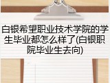 白银希望职业技术学院的学生毕业都怎么样了(白银职院毕业生去向)