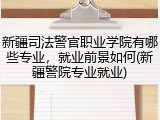 新疆司法警官职业学院有哪些专业，就业前景如何(新疆警院专业就业)
