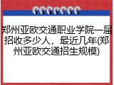 郑州亚欧交通职业学院一届招收多少人，最近几年(郑州亚欧交通招生规模)