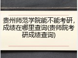 贵州师范学院能不能考研，成绩在哪里查询(贵师院考研成绩查询)
