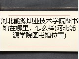 河北能源职业技术学院图书馆在哪里，怎么样(河北能源学院图书馆位置)