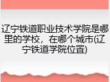 辽宁铁道职业技术学院是哪里的学校，在哪个城市(辽宁铁道学院位置)