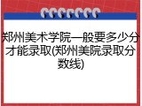 郑州美术学院一般要多少分才能录取(郑州美院录取分数线)