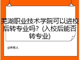 芜湖职业技术学院可以进校后转专业吗？(入校后能否转专业)