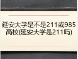延安大学是不是211或985高校(延安大学是211吗)