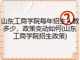 山东工商学院每年招生人数多少，政策变动如何(山东工商学院招生政策)