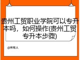 贵州工贸职业学院可以专升本吗，如何操作(贵州工贸专升本步骤)