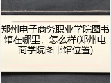 郑州电子商务职业学院图书馆在哪里，怎么样(郑州电商学院图书馆位置)