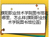 濮阳职业技术学院图书馆在哪里，怎么样(濮阳职业技术学院图书馆位置)