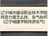 辽宁城市建设职业技术学院师资力量怎么样，名气如何(辽宁城建学院师资名气)