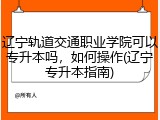 辽宁轨道交通职业学院可以专升本吗，如何操作(辽宁专升本指南)