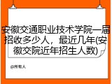安徽交通职业技术学院一届招收多少人，最近几年(安徽交院近年招生人数)