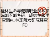 桂林生命与健康职业技术学院能不能考研，成绩在哪里查询(桂林职院考研成绩查询)