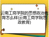 云南工商学院的思想政治教育怎么样(云南工商学院思政教育)