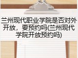 兰州现代职业学院是否对外开放，要预约吗(兰州现代学院开放预约吗)