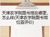 天津农学院图书馆在哪里，怎么样(天津农学院图书馆位置评价)