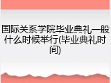 国际关系学院毕业典礼一般什么时候举行(毕业典礼时间)