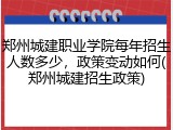 郑州城建职业学院每年招生人数多少，政策变动如何(郑州城建招生政策)