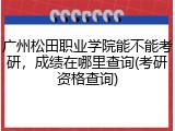 广州松田职业学院能不能考研，成绩在哪里查询(考研资格查询)