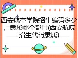 西安航空学院招生编码多少，隶属哪个部门(西安航院招生代码隶属)