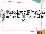 四川轻化工大学读什么专业比较有前景(川工大前景专业)