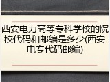西安电力高等专科学校的院校代码和邮编是多少(西安电专代码邮编)