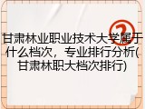 甘肃林业职业技术大学属于什么档次，专业排行分析(甘肃林职大档次排行)