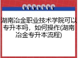 湖南冶金职业技术学院可以专升本吗，如何操作(湖南冶金专升本流程)