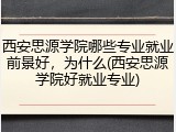 西安思源学院哪些专业就业前景好，为什么(西安思源学院好就业专业)