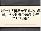 对外经济贸易大学地址在哪里，学校地理位置(对外经贸大学地址)