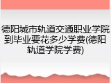 德阳城市轨道交通职业学院到毕业要花多少学费(德阳轨道学院学费)