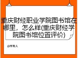 重庆财经职业学院图书馆在哪里，怎么样(重庆财经学院图书馆位置评价)