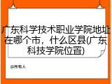 广东科学技术职业学院地址在哪个市，什么区县(广东科技学院位置)