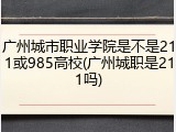 广州城市职业学院是不是211或985高校(广州城职是211吗)