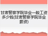 甘肃警察学院毕业一般工资多少钱(甘肃警察学院毕业薪资)