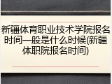 新疆体育职业技术学院报名时间一般是什么时候(新疆体职院报名时间)