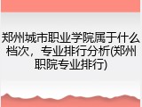 郑州城市职业学院属于什么档次，专业排行分析(郑州职院专业排行)