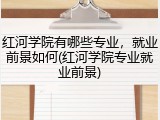 红河学院有哪些专业，就业前景如何(红河学院专业就业前景)