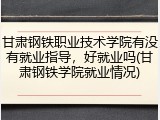 甘肃钢铁职业技术学院有没有就业指导，好就业吗(甘肃钢铁学院就业情况)