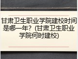 甘肃卫生职业学院建校时间是哪一年？(甘肃卫生职业学院何时建校)