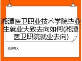 湘潭医卫职业技术学院毕业生就业大致去向如何(湘潭医卫职院就业去向)