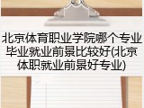 北京体育职业学院哪个专业毕业就业前景比较好(北京体职就业前景好专业)