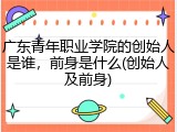 广东青年职业学院的创始人是谁，前身是什么(创始人及前身)