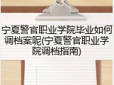宁夏警官职业学院毕业如何调档案呢(宁夏警官职业学院调档指南)