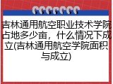 吉林通用航空职业技术学院占地多少亩，什么情况下成立(吉林通用航空学院面积与成立)