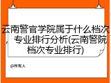 云南警官学院属于什么档次，专业排行分析(云南警院档次专业排行)