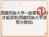 西藏民族大学一般要多少分才能录取(西藏民族大学录取分数线)