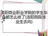 洛阳商业职业学院的学生毕业都怎么样了(洛阳商院毕业生去向)